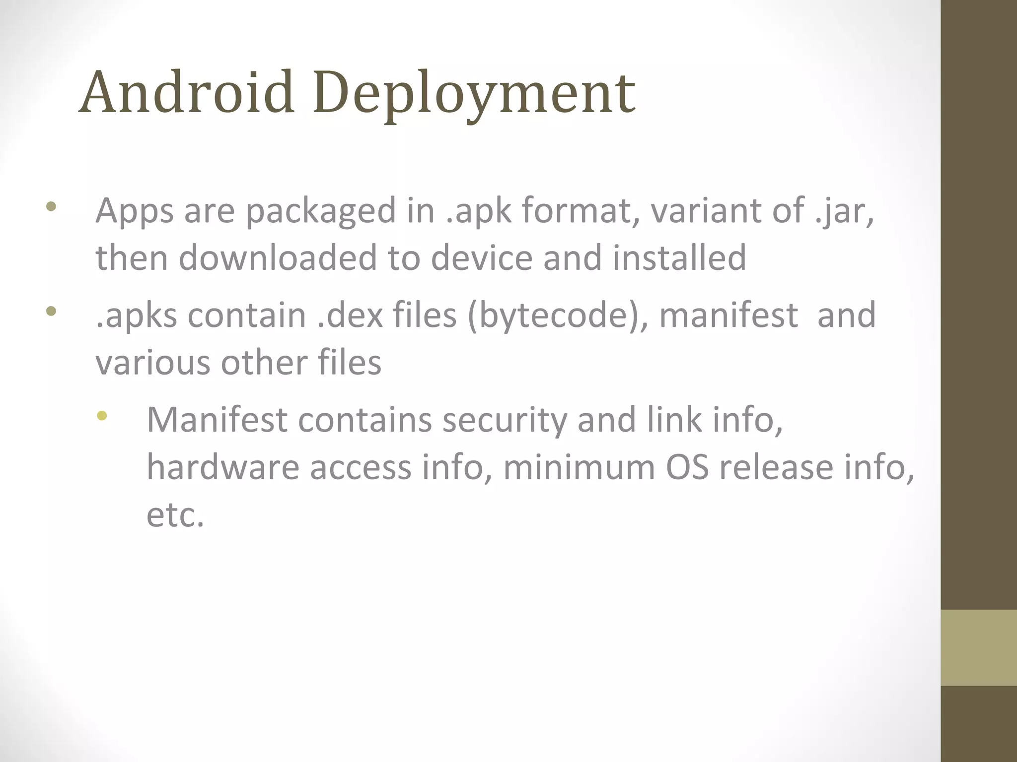Android Deployment
• Apps are packaged in .apk format, variant of .jar,
then downloaded to device and installed
• .apks contain .dex files (bytecode), manifest and
various other files
• Manifest contains security and link info,
hardware access info, minimum OS release info,
etc.
 