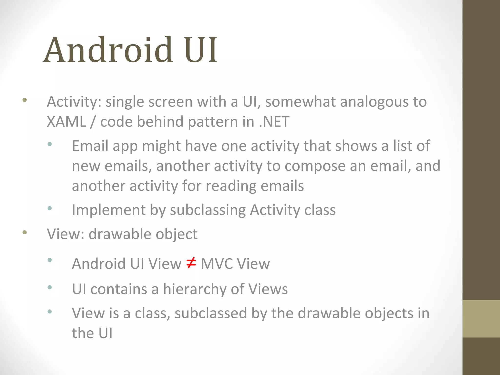 Android UI
• Activity: single screen with a UI, somewhat analogous to
XAML / code behind pattern in .NET
• Email app might have one activity that shows a list of
new emails, another activity to compose an email, and
another activity for reading emails
• Implement by subclassing Activity class
• View: drawable object
• Android UI View ≠ MVC View
• UI contains a hierarchy of Views
• View is a class, subclassed by the drawable objects in
the UI
 