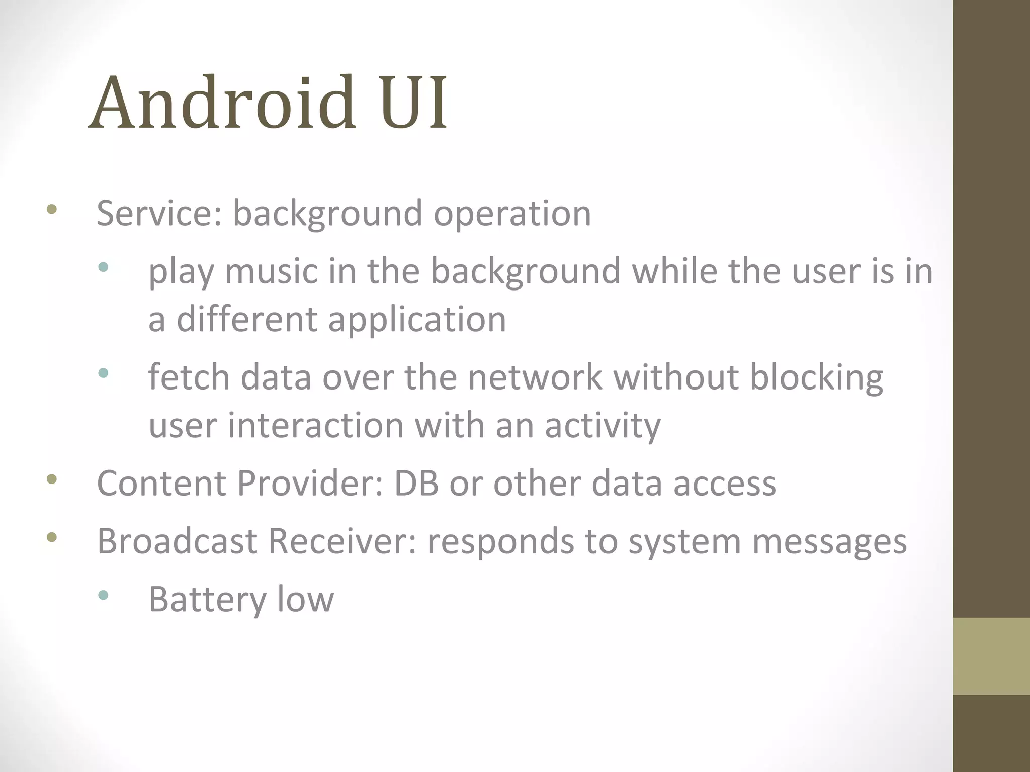 Android UI
• Service: background operation
• play music in the background while the user is in
a different application
• fetch data over the network without blocking
user interaction with an activity
• Content Provider: DB or other data access
• Broadcast Receiver: responds to system messages
• Battery low
 