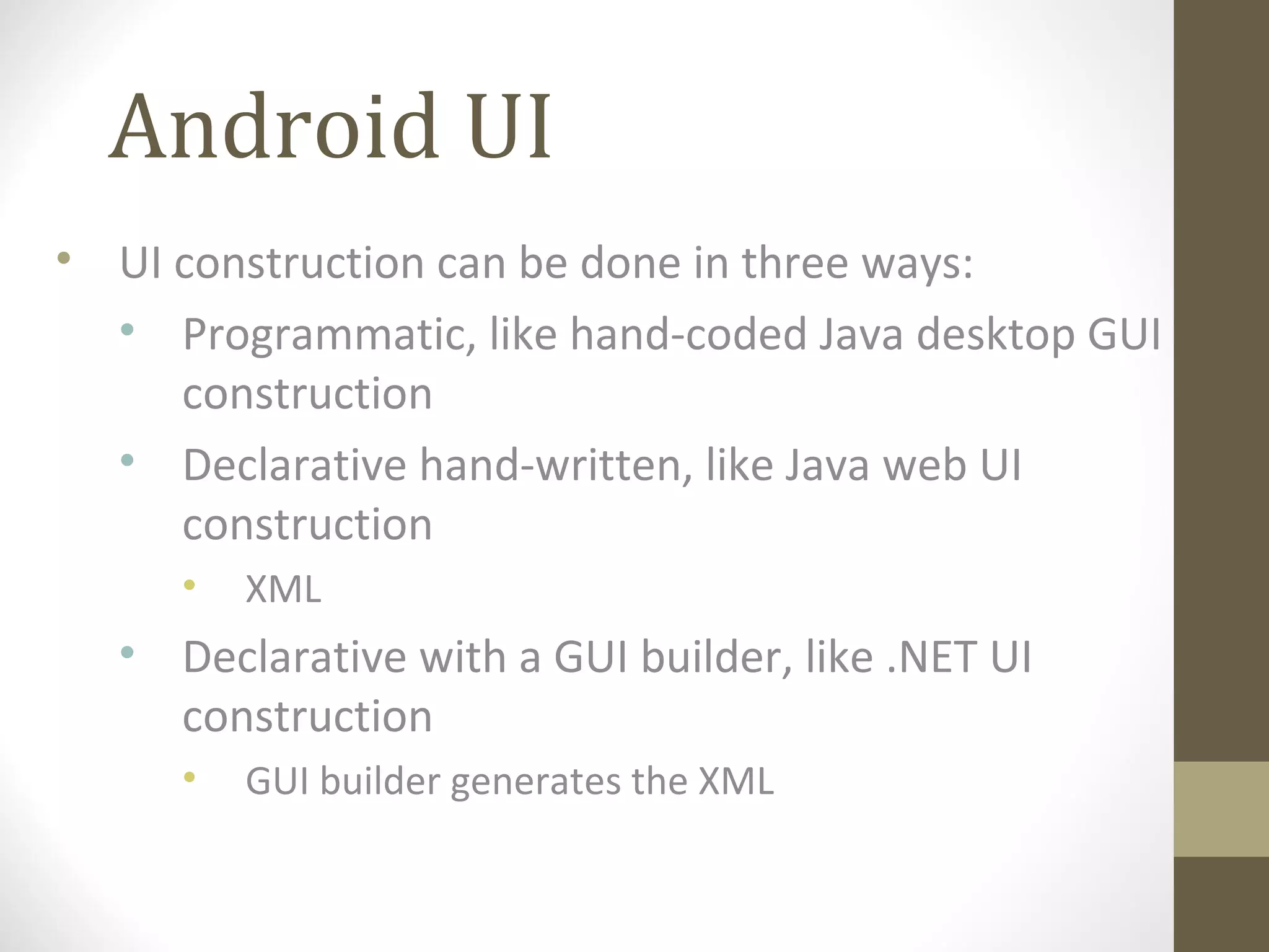 Android UI
• UI construction can be done in three ways:
• Programmatic, like hand-coded Java desktop GUI
construction
• Declarative hand-written, like Java web UI
construction
• XML
• Declarative with a GUI builder, like .NET UI
construction
• GUI builder generates the XML
 