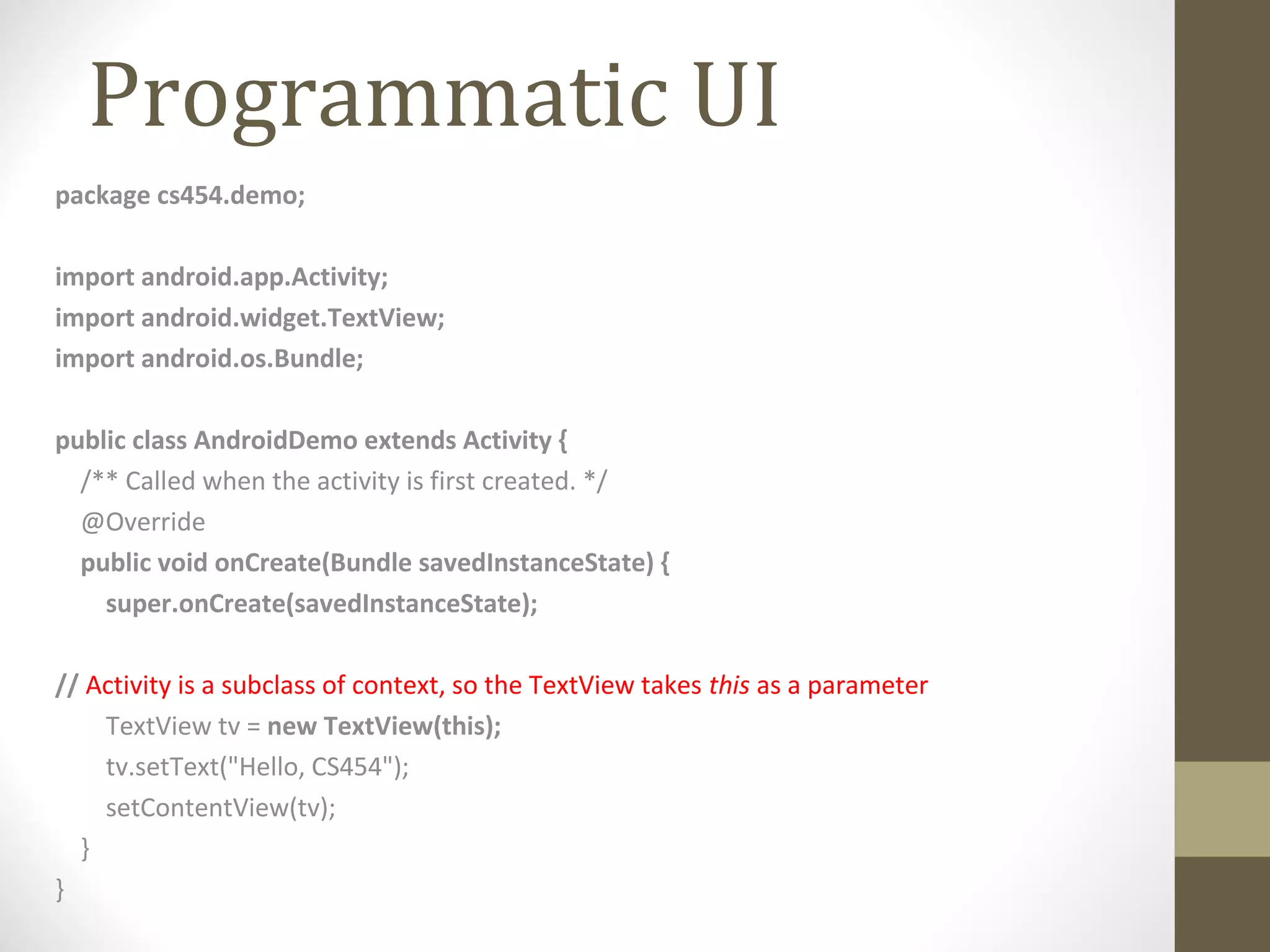 Programmatic UI
package cs454.demo;
import android.app.Activity;
import android.widget.TextView;
import android.os.Bundle;
public class AndroidDemo extends Activity {
/** Called when the activity is first created. */
@Override
public void onCreate(Bundle savedInstanceState) {
super.onCreate(savedInstanceState);
// Activity is a subclass of context, so the TextView takes this as a parameter
TextView tv = new TextView(this);
tv.setText("Hello, CS454");
setContentView(tv);
}
}
 