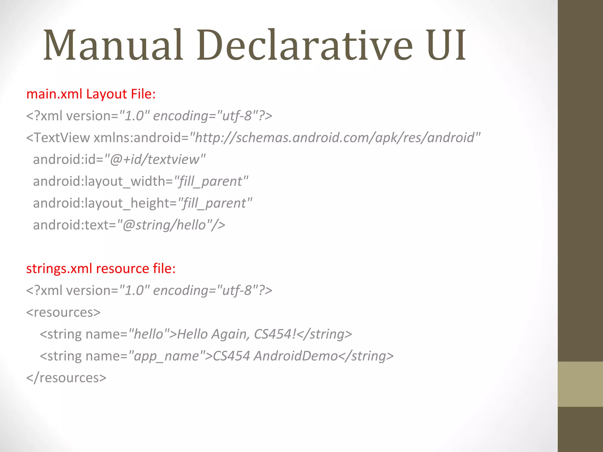 Manual Declarative UI
main.xml Layout File:
<?xml version="1.0" encoding="utf-8"?>
<TextView xmlns:android="http://schemas.android.com/apk/res/android"
android:id="@+id/textview"
android:layout_width="fill_parent"
android:layout_height="fill_parent"
android:text="@string/hello"/>
strings.xml resource file:
<?xml version="1.0" encoding="utf-8"?>
<resources>
<string name="hello">Hello Again, CS454!</string>
<string name="app_name">CS454 AndroidDemo</string>
</resources>
 