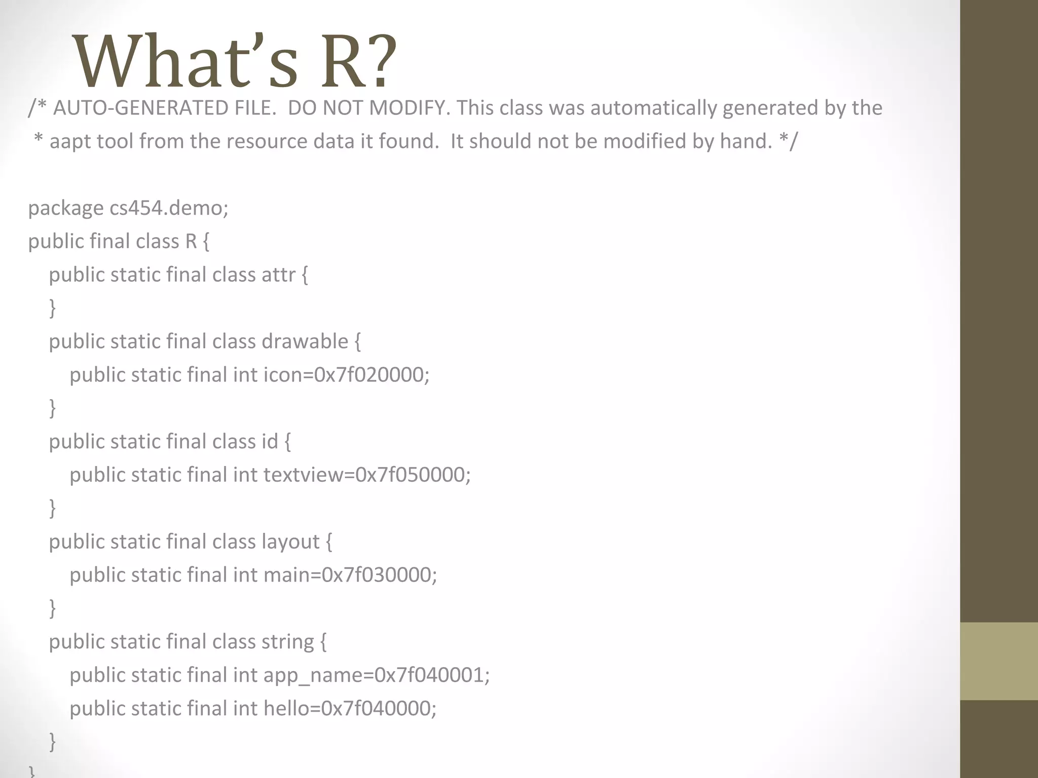 What’s R?/* AUTO-GENERATED FILE. DO NOT MODIFY. This class was automatically generated by the
* aapt tool from the resource data it found. It should not be modified by hand. */
package cs454.demo;
public final class R {
public static final class attr {
}
public static final class drawable {
public static final int icon=0x7f020000;
}
public static final class id {
public static final int textview=0x7f050000;
}
public static final class layout {
public static final int main=0x7f030000;
}
public static final class string {
public static final int app_name=0x7f040001;
public static final int hello=0x7f040000;
}
 