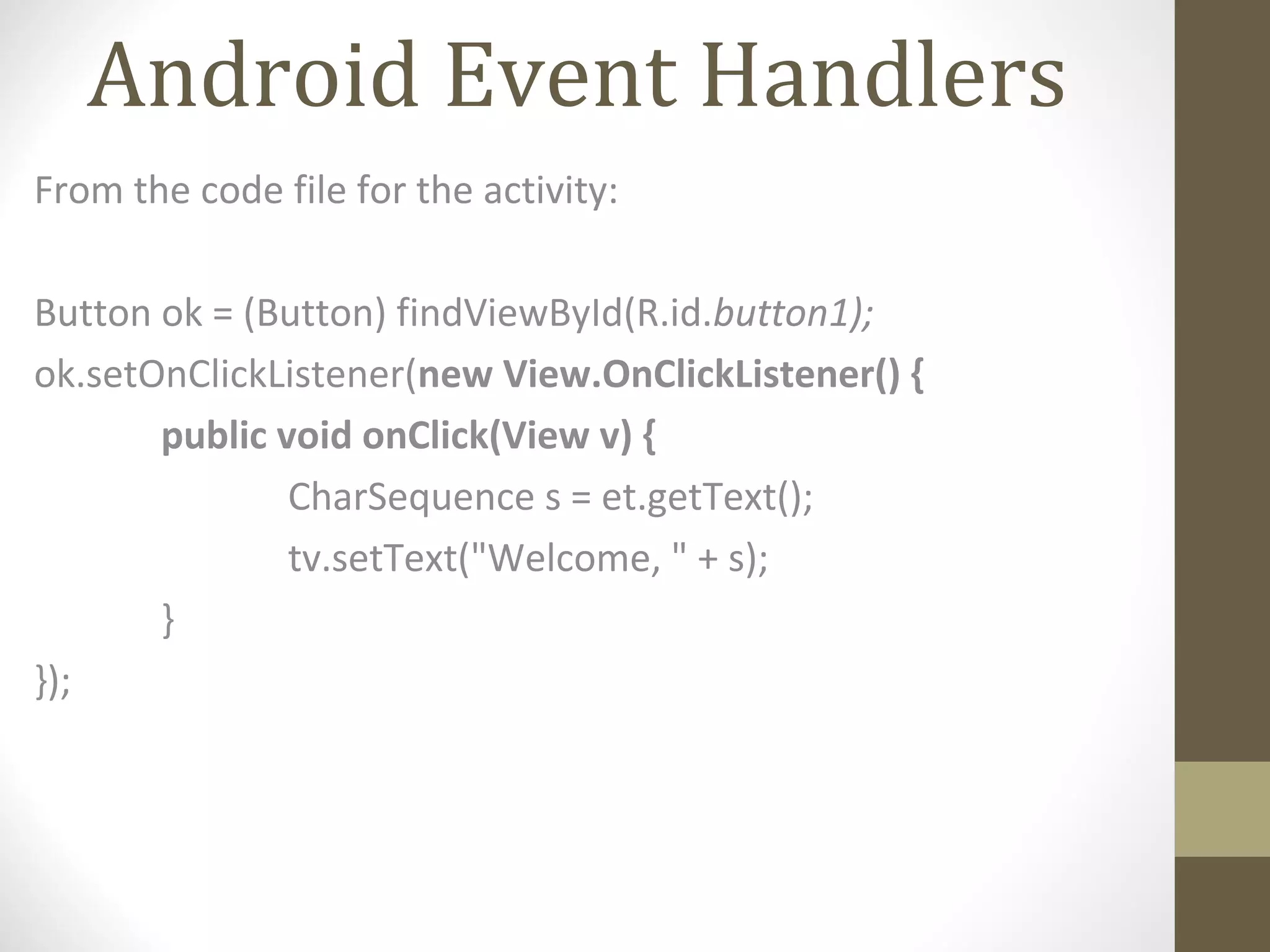 Android Event Handlers
From the code file for the activity:
Button ok = (Button) findViewById(R.id.button1);
ok.setOnClickListener(new View.OnClickListener() {
public void onClick(View v) {
CharSequence s = et.getText();
tv.setText("Welcome, " + s);
}
});
 