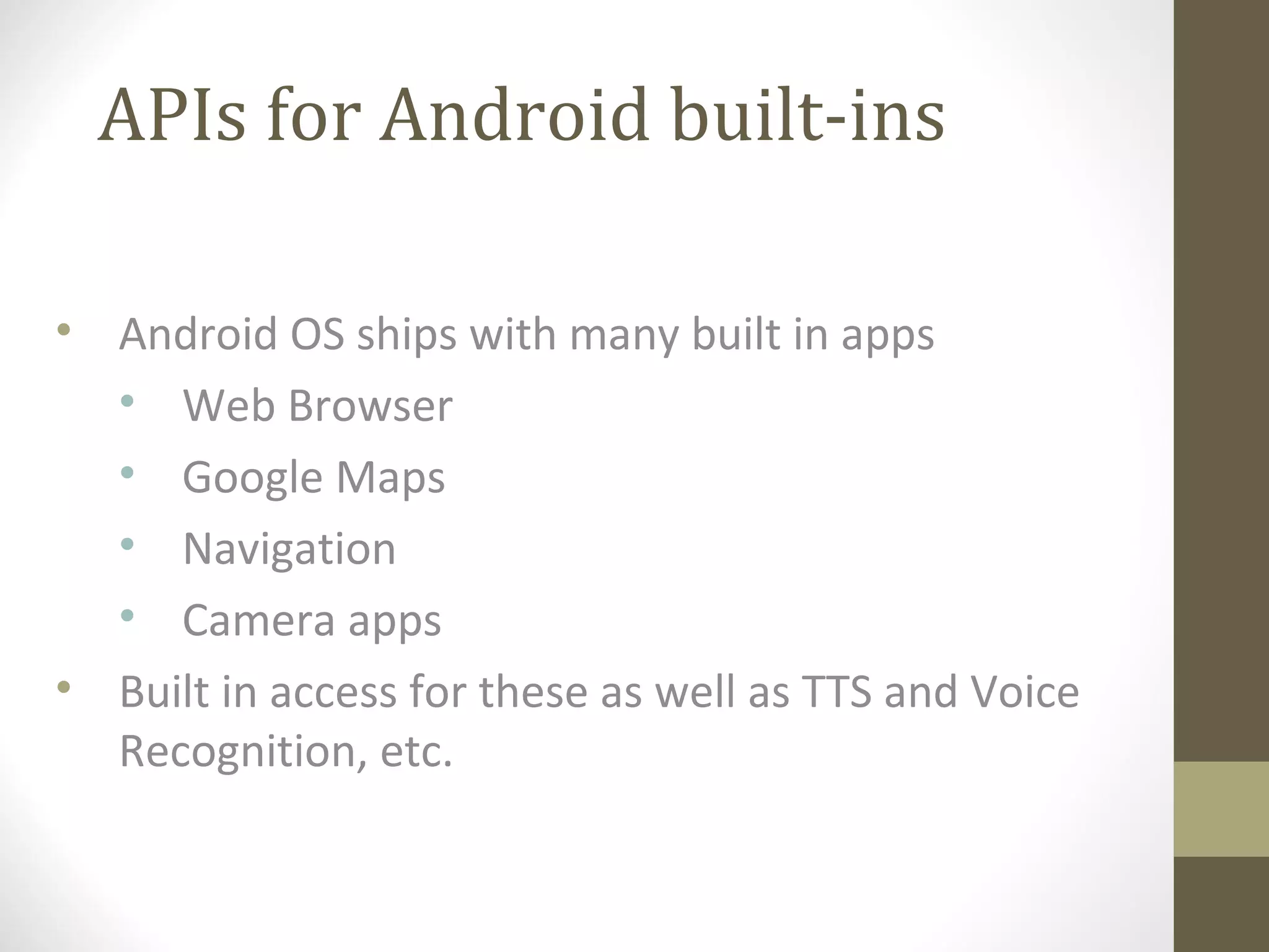 APIs for Android built-ins
• Android OS ships with many built in apps
• Web Browser
• Google Maps
• Navigation
• Camera apps
• Built in access for these as well as TTS and Voice
Recognition, etc.
 