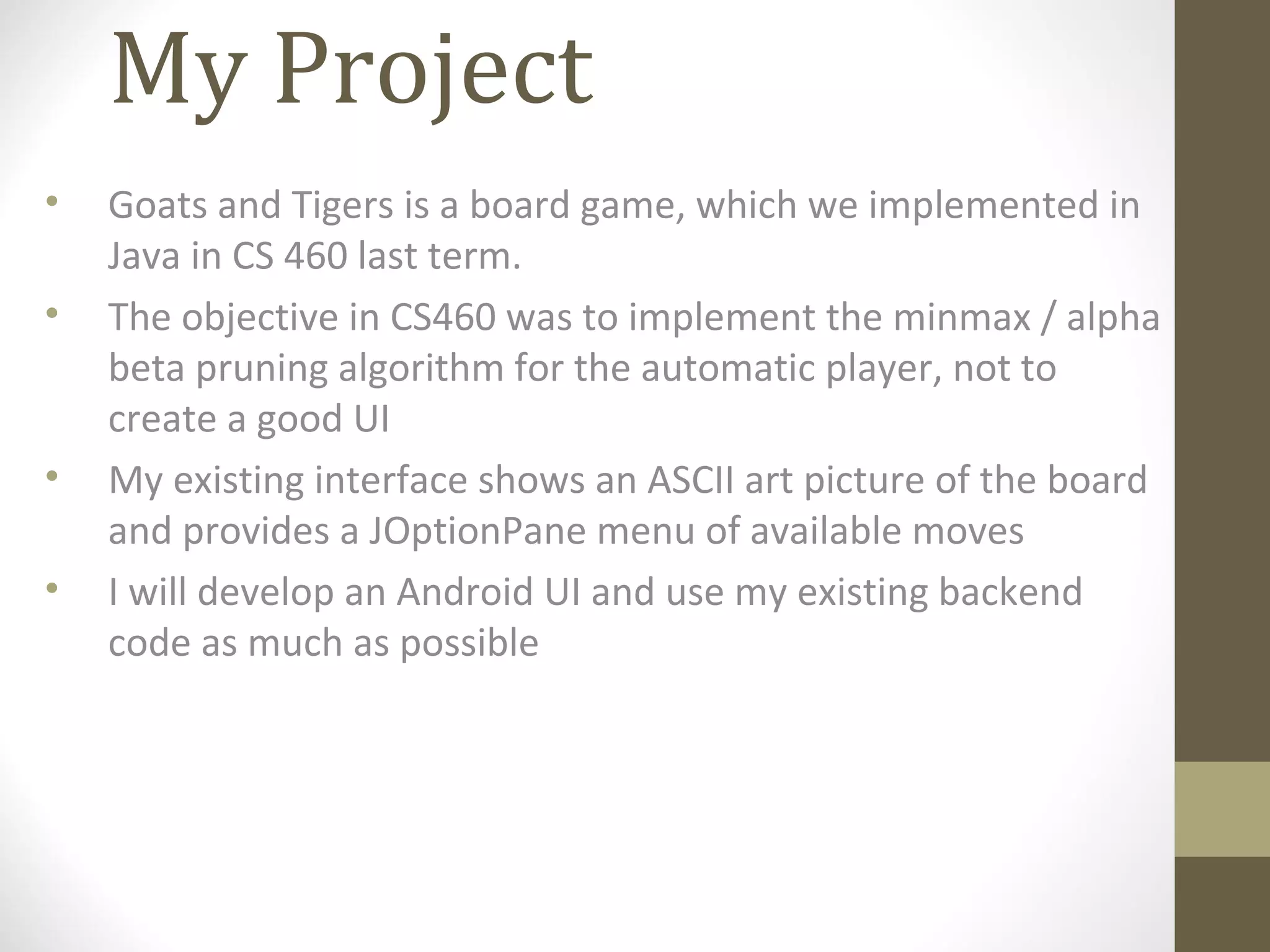 My Project
• Goats and Tigers is a board game, which we implemented in
Java in CS 460 last term.
• The objective in CS460 was to implement the minmax / alpha
beta pruning algorithm for the automatic player, not to
create a good UI
• My existing interface shows an ASCII art picture of the board
and provides a JOptionPane menu of available moves
• I will develop an Android UI and use my existing backend
code as much as possible
 