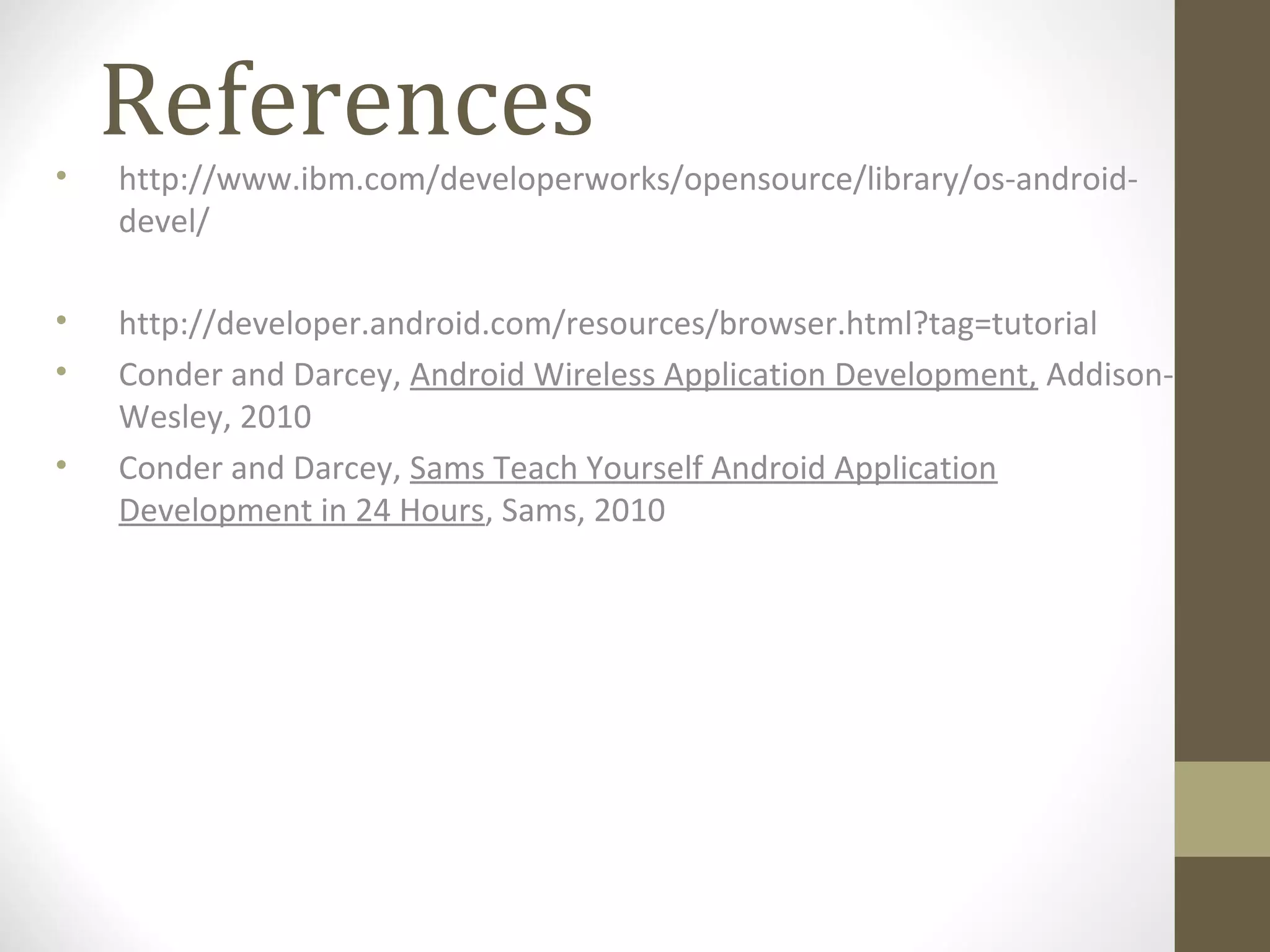 References
• http://www.ibm.com/developerworks/opensource/library/os-android-
devel/
• http://developer.android.com/resources/browser.html?tag=tutorial
• Conder and Darcey, Android Wireless Application Development, Addison-
Wesley, 2010
• Conder and Darcey, Sams Teach Yourself Android Application
Development in 24 Hours, Sams, 2010
 