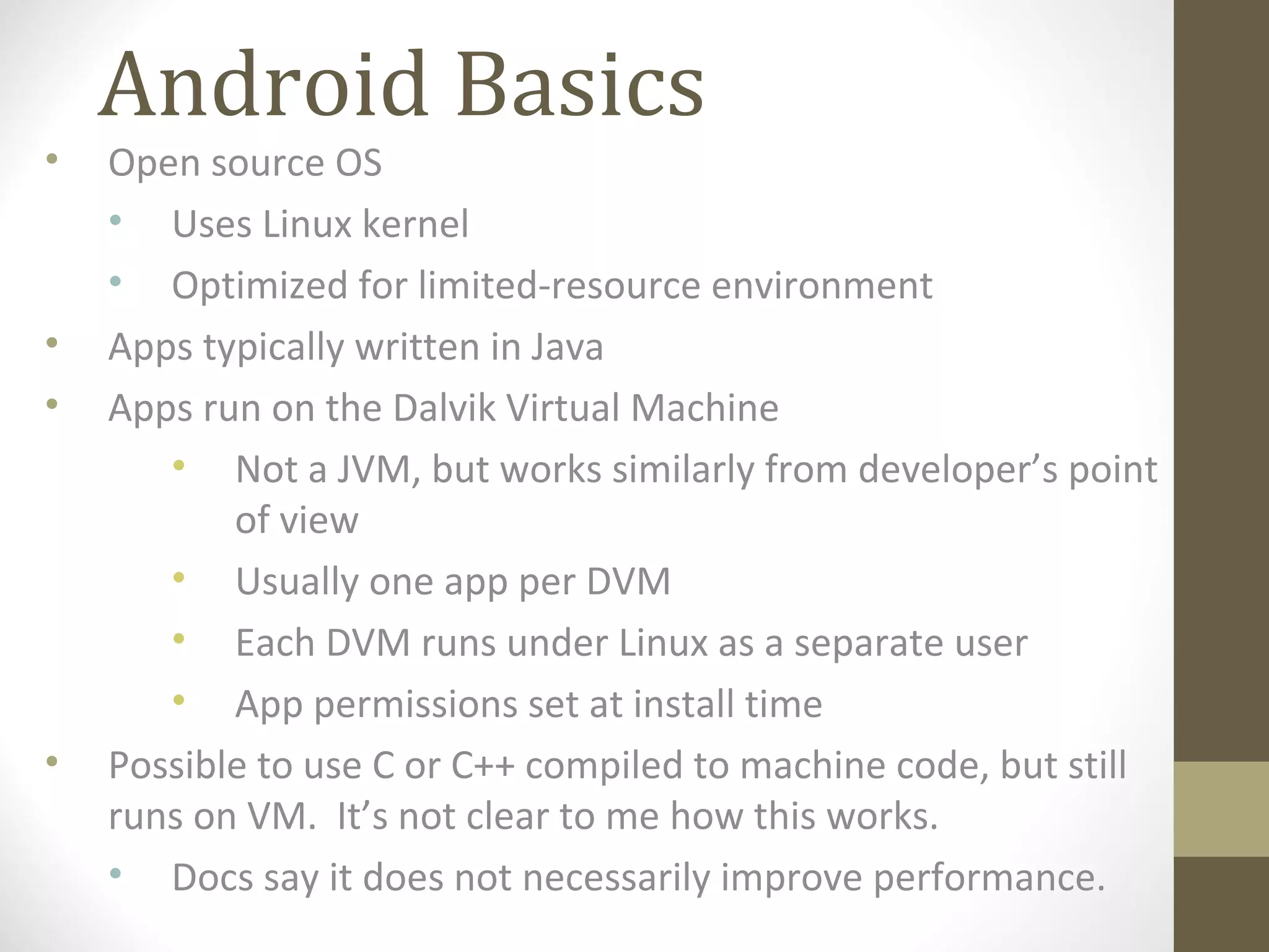 Android Basics
• Open source OS
• Uses Linux kernel
• Optimized for limited-resource environment
• Apps typically written in Java
• Apps run on the Dalvik Virtual Machine
• Not a JVM, but works similarly from developer’s point
of view
• Usually one app per DVM
• Each DVM runs under Linux as a separate user
• App permissions set at install time
• Possible to use C or C++ compiled to machine code, but still
runs on VM. It’s not clear to me how this works.
• Docs say it does not necessarily improve performance.
 