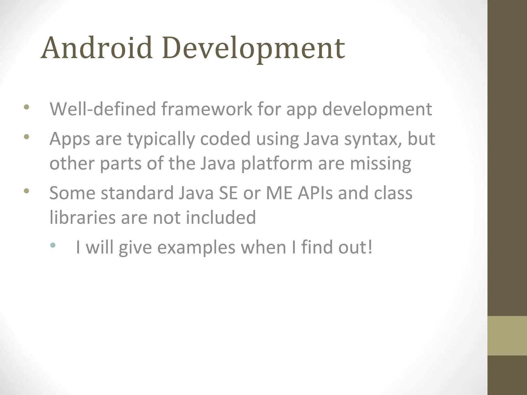 Android Development
• Well-defined framework for app development
• Apps are typically coded using Java syntax, but
other parts of the Java platform are missing
• Some standard Java SE or ME APIs and class
libraries are not included
• I will give examples when I find out!
 