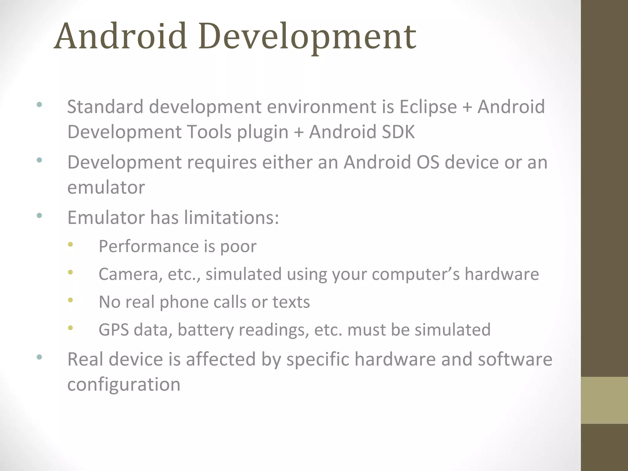 Android Development
• Standard development environment is Eclipse + Android
Development Tools plugin + Android SDK
• Development requires either an Android OS device or an
emulator
• Emulator has limitations:
• Performance is poor
• Camera, etc., simulated using your computer’s hardware
• No real phone calls or texts
• GPS data, battery readings, etc. must be simulated
• Real device is affected by specific hardware and software
configuration
 