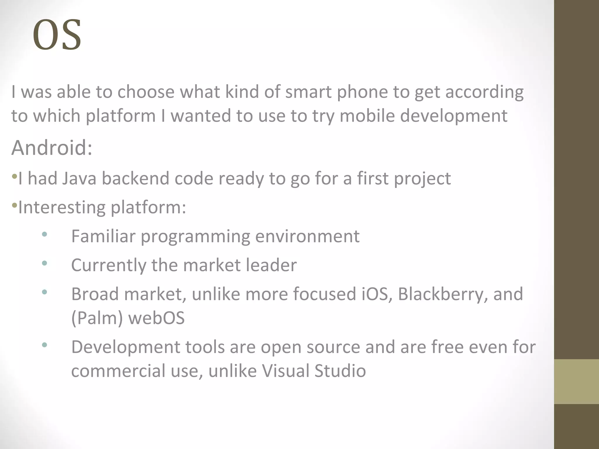 OS
I was able to choose what kind of smart phone to get according
to which platform I wanted to use to try mobile development
Android:
•I had Java backend code ready to go for a first project
•Interesting platform:
• Familiar programming environment
• Currently the market leader
• Broad market, unlike more focused iOS, Blackberry, and
(Palm) webOS
• Development tools are open source and are free even for
commercial use, unlike Visual Studio
 