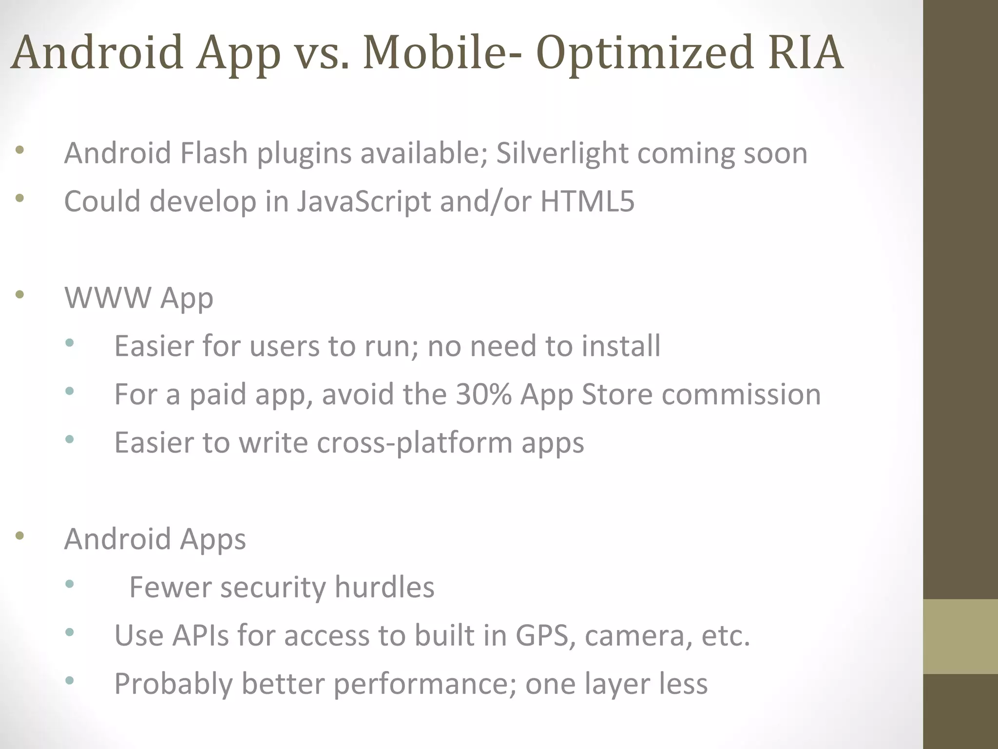 Android App vs. Mobile- Optimized RIA
• Android Flash plugins available; Silverlight coming soon
• Could develop in JavaScript and/or HTML5
• WWW App
• Easier for users to run; no need to install
• For a paid app, avoid the 30% App Store commission
• Easier to write cross-platform apps
• Android Apps
• Fewer security hurdles
• Use APIs for access to built in GPS, camera, etc.
• Probably better performance; one layer less
 