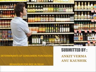 DETERMINANTS OF CONSUMERS PURCHASING
BEHAVIOUR FOR RICE IN DELHI
ANKIT VERMA
ANU KAUSHIK
SUBMITTED BY :
 