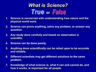 What is Science?
or
1. Science is concerned with understanding how nature and the
physical world work.
2. Science can prove anything, solve any problem, or answer any
question.
3. Any study done carefully and based on observation is
scientific.
4. Science can be done poorly.
5. Anything done scientifically can be relied upon to be accurate
and reliable.
6. Different scientists may get different solutions to the same
problem.
7. Knowledge of what science is, what it can and cannot do, and
how it works, is important for all people.
 