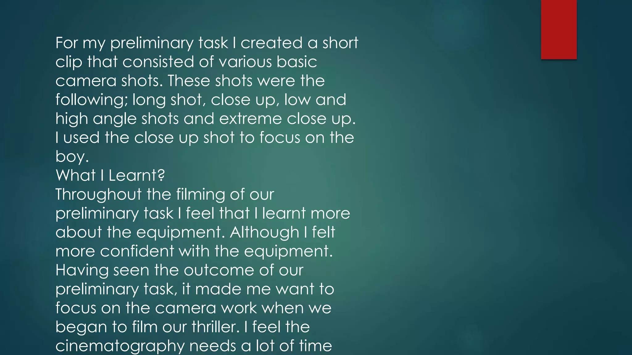 For my preliminary task I created a short
clip that consisted of various basic
camera shots. These shots were the
following; long shot, close up, low and
high angle shots and extreme close up.
I used the close up shot to focus on the
boy.
What I Learnt?
Throughout the filming of our
preliminary task I feel that I learnt more
about the equipment. Although I felt
more confident with the equipment.
Having seen the outcome of our
preliminary task, it made me want to
focus on the camera work when we
began to film our thriller. I feel the
cinematography needs a lot of time
