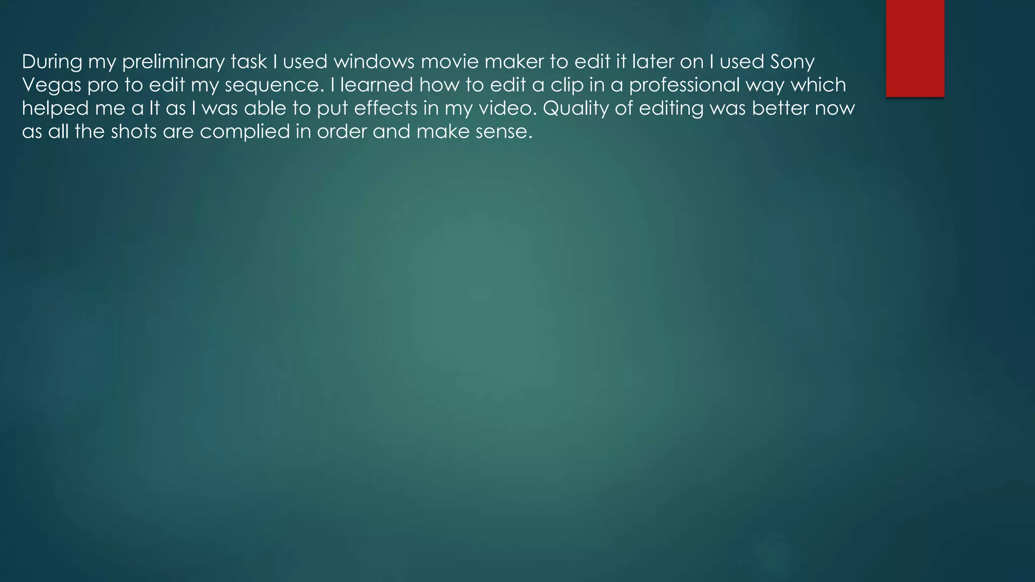 During my preliminary task I used windows movie maker to edit it later on I used Sony
Vegas pro to edit my sequence. I learned how to edit a clip in a professional way which
helped me a lt as I was able to put effects in my video. Quality of editing was better now
as all the shots are complied in order and make sense.
