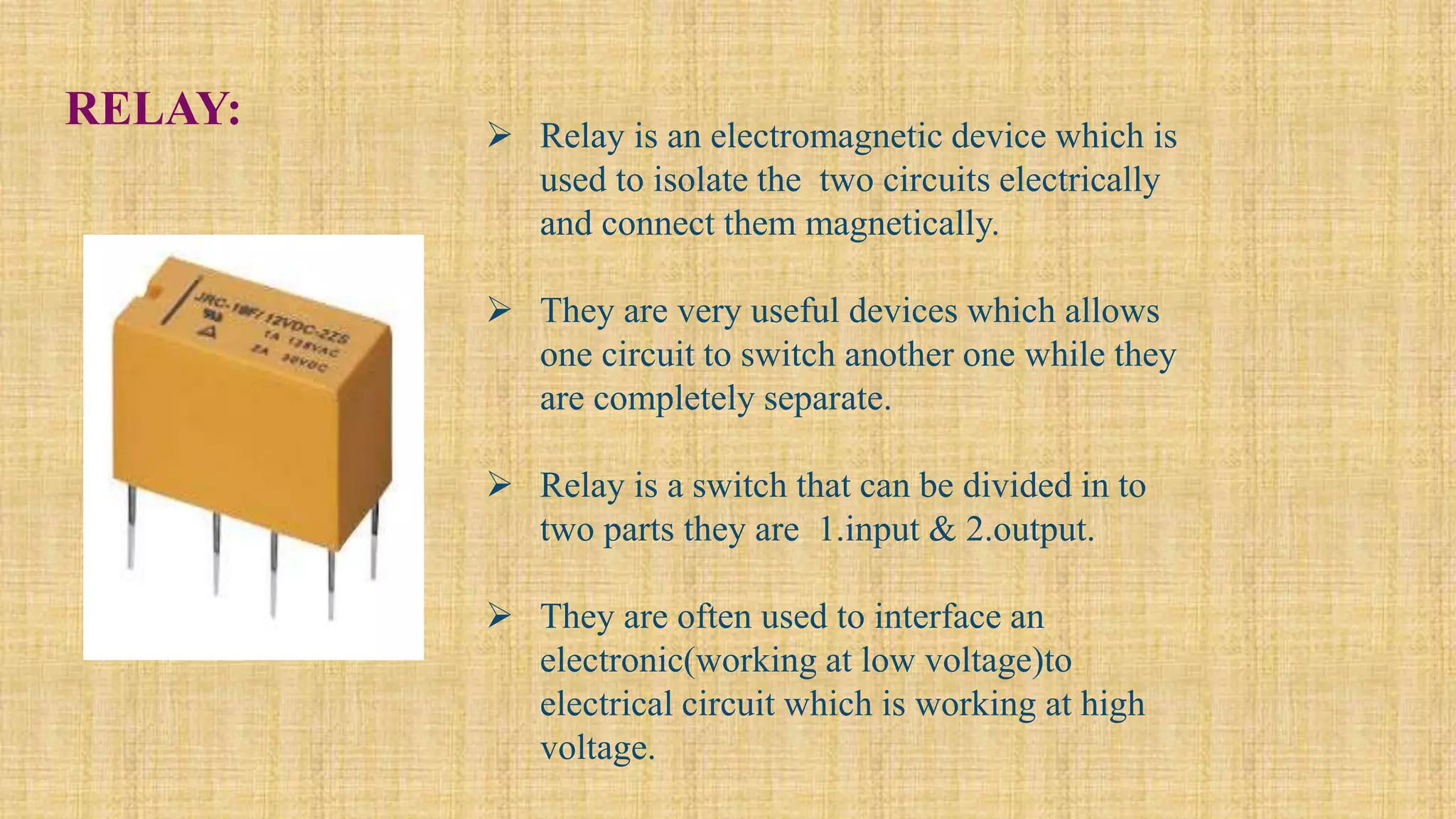 RELAY:  Relay is an electromagnetic device which is
used to isolate the two circuits electrically
and connect them magnetically.
 They are very useful devices which allows
one circuit to switch another one while they
are completely separate.
 Relay is a switch that can be divided in to
two parts they are 1.input & 2.output.
 They are often used to interface an
electronic(working at low voltage)to
electrical circuit which is working at high
voltage.
 