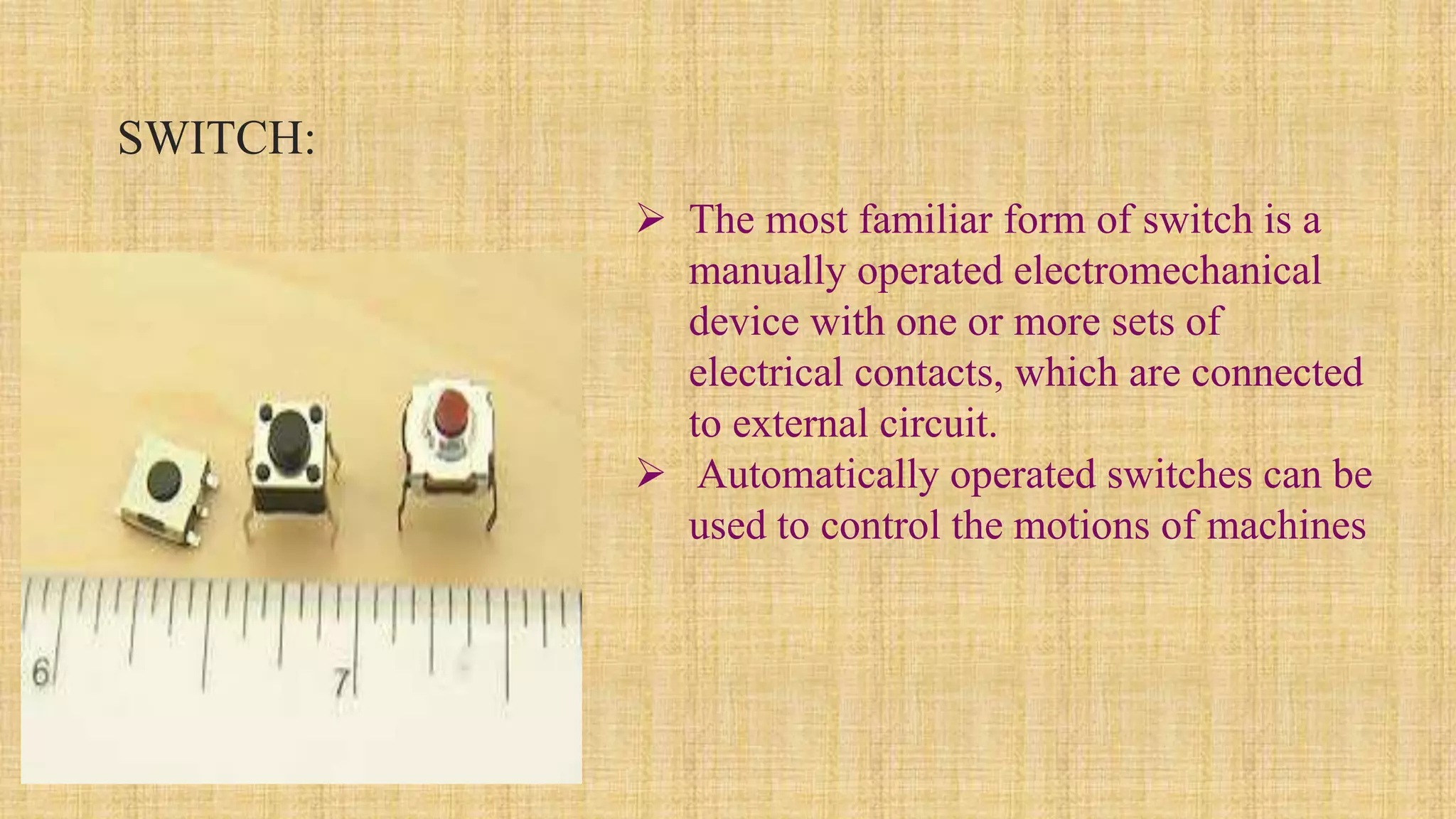 SWITCH:
 The most familiar form of switch is a
manually operated electromechanical
device with one or more sets of
electrical contacts, which are connected
to external circuit.
 Automatically operated switches can be
used to control the motions of machines
 