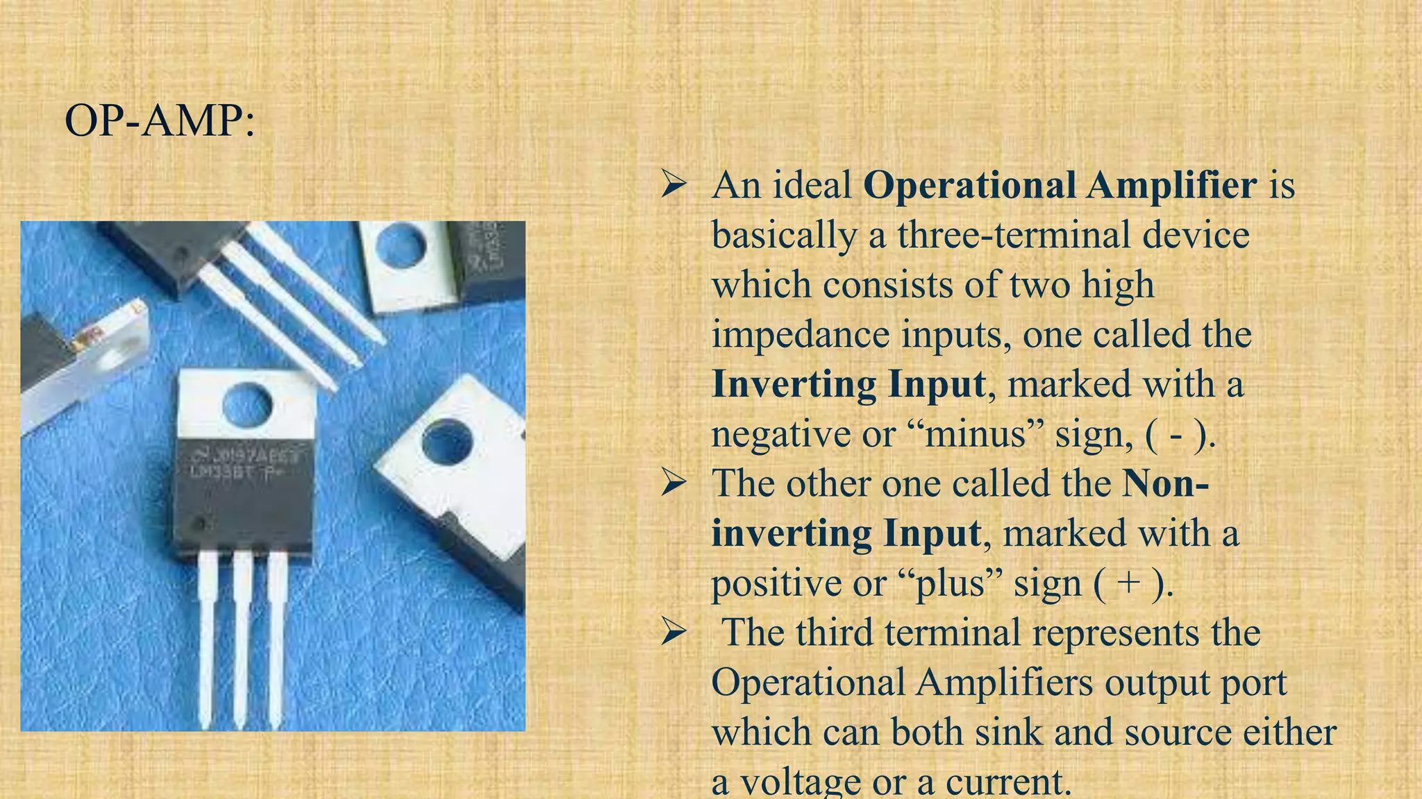 OP-AMP:
 An ideal Operational Amplifier is
basically a three-terminal device
which consists of two high
impedance inputs, one called the
Inverting Input, marked with a
negative or “minus” sign, ( - ).
 The other one called the Non-
inverting Input, marked with a
positive or “plus” sign ( + ).
 The third terminal represents the
Operational Amplifiers output port
which can both sink and source either
a voltage or a current.
 
