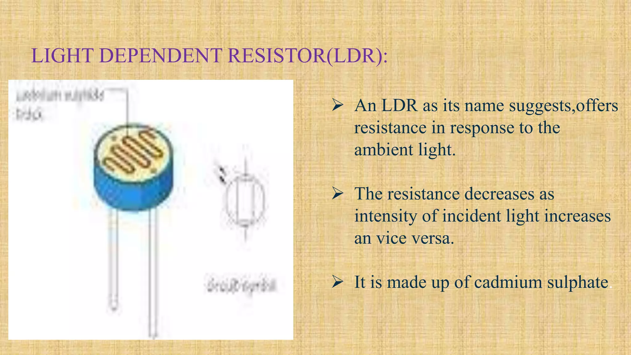 LIGHT DEPENDENT RESISTOR(LDR):
 An LDR as its name suggests,offers
resistance in response to the
ambient light.
 The resistance decreases as
intensity of incident light increases
an vice versa.
 It is made up of cadmium sulphate.
 