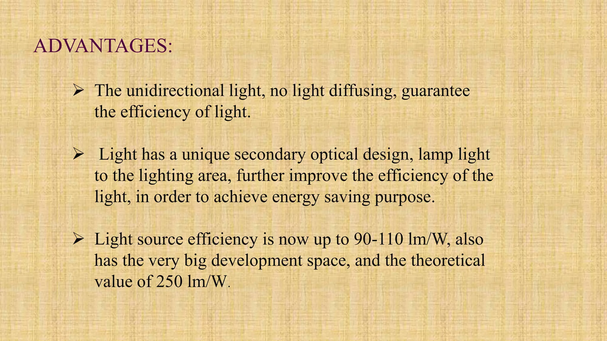  The unidirectional light, no light diffusing, guarantee
the efficiency of light.
 Light has a unique secondary optical design, lamp light
to the lighting area, further improve the efficiency of the
light, in order to achieve energy saving purpose.
 Light source efficiency is now up to 90-110 lm/W, also
has the very big development space, and the theoretical
value of 250 lm/W.
ADVANTAGES:
 