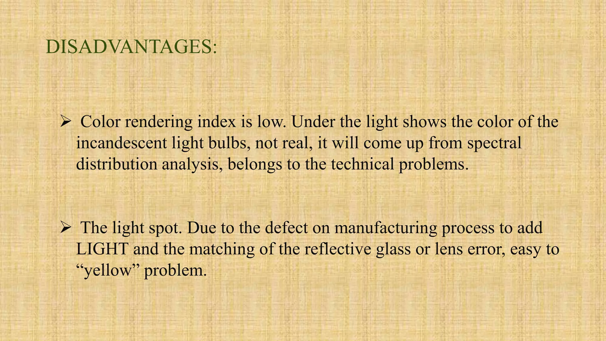  Color rendering index is low. Under the light shows the color of the
incandescent light bulbs, not real, it will come up from spectral
distribution analysis, belongs to the technical problems.
 The light spot. Due to the defect on manufacturing process to add
LIGHT and the matching of the reflective glass or lens error, easy to
“yellow” problem.
DISADVANTAGES:
 