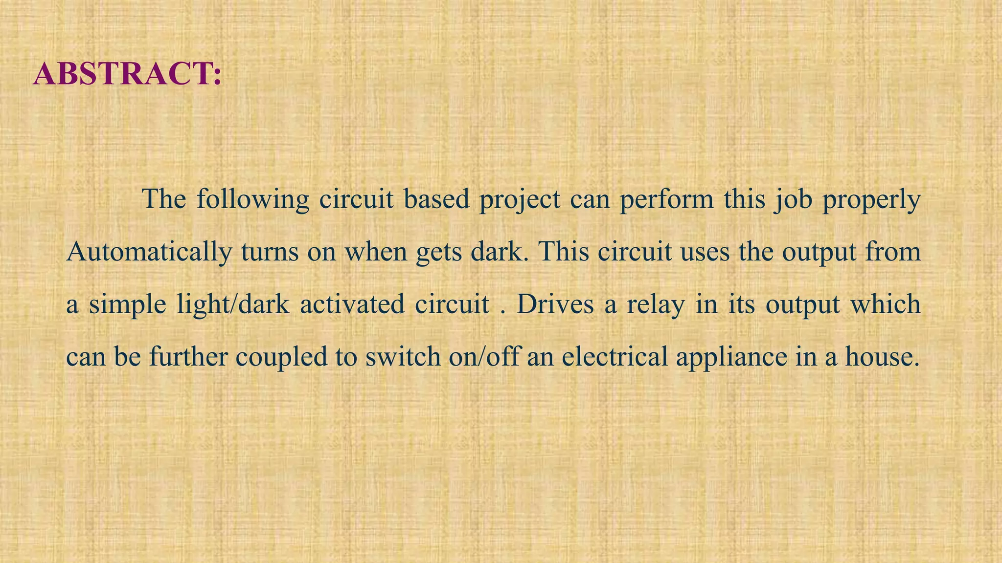 ABSTRACT:
The following circuit based project can perform this job properly
Automatically turns on when gets dark. This circuit uses the output from
a simple light/dark activated circuit . Drives a relay in its output which
can be further coupled to switch on/off an electrical appliance in a house.
 