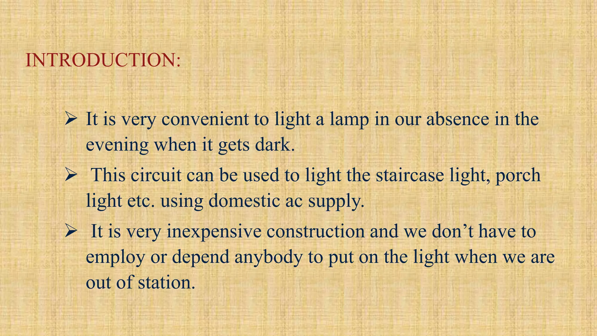 INTRODUCTION:
 It is very convenient to light a lamp in our absence in the
evening when it gets dark.
 This circuit can be used to light the staircase light, porch
light etc. using domestic ac supply.
 It is very inexpensive construction and we don’t have to
employ or depend anybody to put on the light when we are
out of station.
 