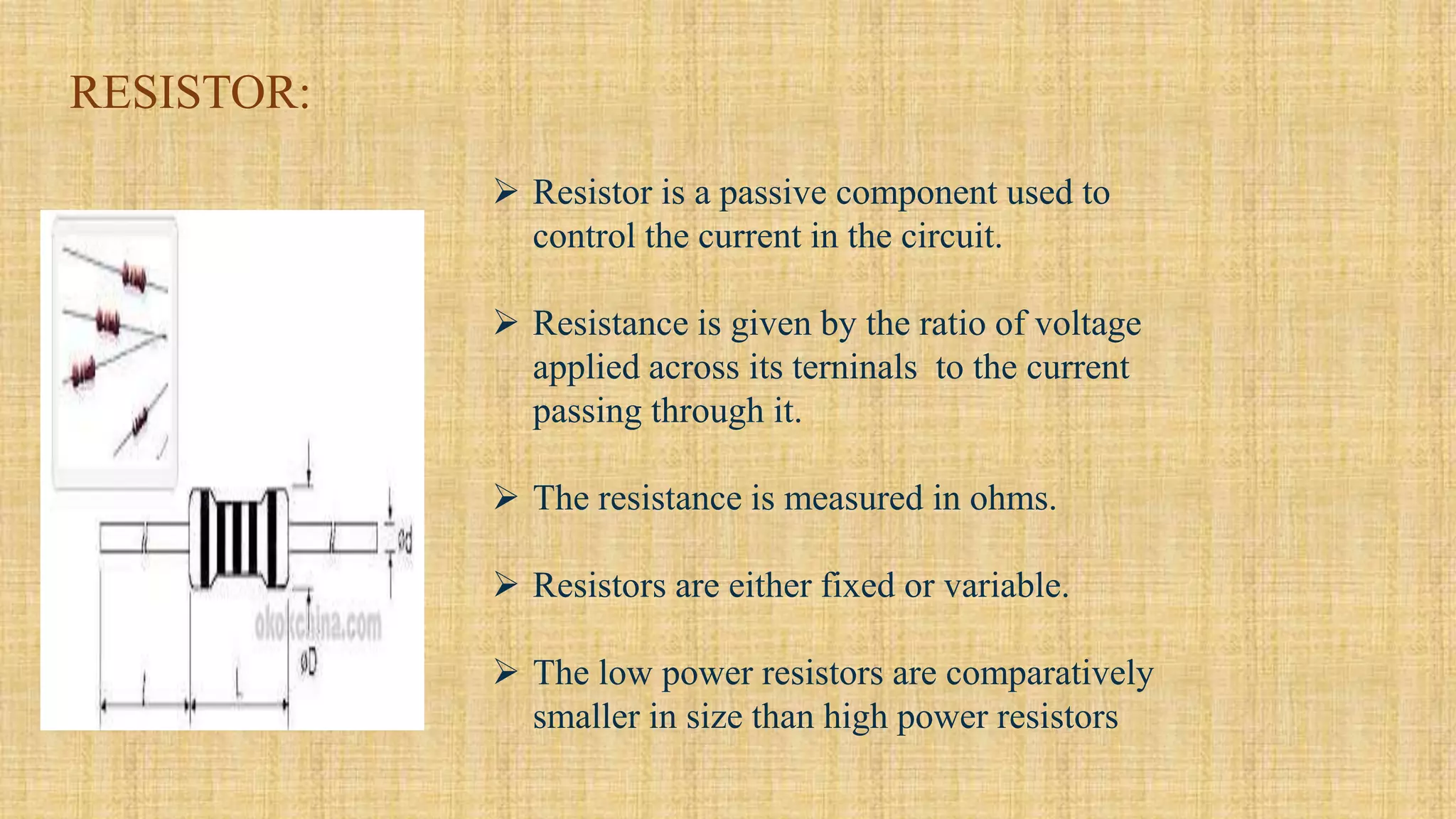 RESISTOR:
 Resistor is a passive component used to
control the current in the circuit.
 Resistance is given by the ratio of voltage
applied across its terninals to the current
passing through it.
 The resistance is measured in ohms.
 Resistors are either fixed or variable.
 The low power resistors are comparatively
smaller in size than high power resistors
 