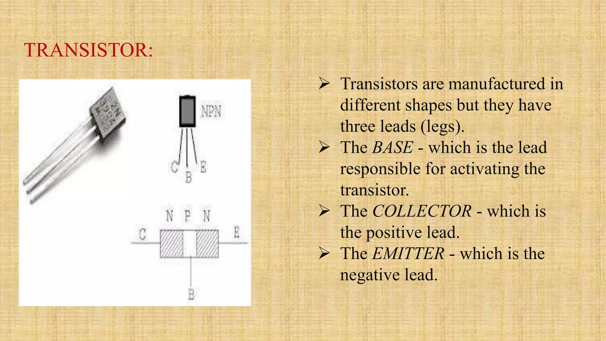 TRANSISTOR:
 Transistors are manufactured in
different shapes but they have
three leads (legs).
 The BASE - which is the lead
responsible for activating the
transistor.
 The COLLECTOR - which is
the positive lead.
 The EMITTER - which is the
negative lead.
 
