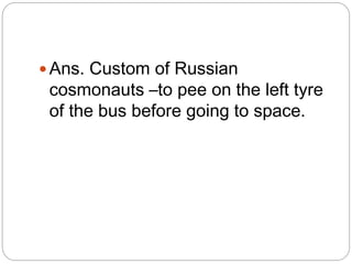  Ans. Custom of Russian
cosmonauts –to pee on the left tyre
of the bus before going to space.
 
