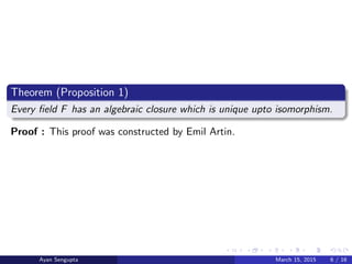 Theorem (Proposition 1)
Every ﬁeld F has an algebraic closure which is unique upto isomorphism.
Proof : This proof was constructed by Emil Artin.
Ayan Sengupta March 15, 2015 6 / 16
 