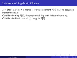 Existence of Algebraic Closure
S = {f (x) ∈ F[x]| f is monic }. For each element f (x) in S we assign an
indeterminant xf .
Consider the ring F[S], the polynomial ring with indeterminants xf .
Consider the ideal I =< f (xf ) >f ∈S in F[S].
Ayan Sengupta March 15, 2015 7 / 16
 