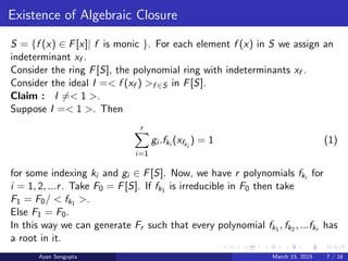 Existence of Algebraic Closure
S = {f (x) ∈ F[x]| f is monic }. For each element f (x) in S we assign an
indeterminant xf .
Consider the ring F[S], the polynomial ring with indeterminants xf .
Consider the ideal I =< f (xf ) >f ∈S in F[S].
Claim : I =< 1 >.
Suppose I =< 1 >. Then
r
i=1
gi .fki
(xfki
) = 1 (1)
for some indexing ki and gi ∈ F[S]. Now, we have r polynomials fki
for
i = 1, 2, ...r. Take F0 = F[S]. If fk1 is irreducible in F0 then take
F1 = F0/ < fk1 >.
Else F1 = F0.
In this way we can generate Fr such that every polynomial fk1 , fk2 , ...fkr has
a root in it.
Ayan Sengupta March 15, 2015 7 / 16
 
