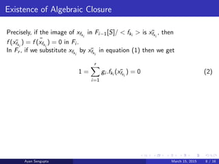 Existence of Algebraic Closure
Precisely, if the image of xfki
in Fi−1[S]/ < fki
> is ¯xfki
, then
f ( ¯xfki
) = ¯f (xfki
) = 0 in Fi .
In Fr , if we substitute xfki
by ¯xfki
in equation (1) then we get
1 =
r
i=1
gi .fki
( ¯xfki
) = 0 (2)
Ayan Sengupta March 15, 2015 8 / 16
 