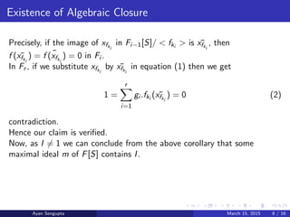 Existence of Algebraic Closure
Precisely, if the image of xfki
in Fi−1[S]/ < fki
> is ¯xfki
, then
f ( ¯xfki
) = ¯f (xfki
) = 0 in Fi .
In Fr , if we substitute xfki
by ¯xfki
in equation (1) then we get
1 =
r
i=1
gi .fki
( ¯xfki
) = 0 (2)
contradiction.
Hence our claim is veriﬁed.
Now, as I = 1 we can conclude from the above corollary that some
maximal ideal m of F[S] contains I.
Ayan Sengupta March 15, 2015 8 / 16
 