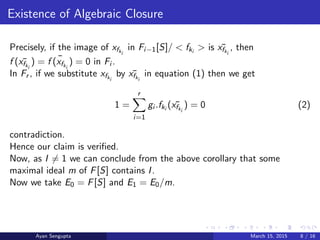 Existence of Algebraic Closure
Precisely, if the image of xfki
in Fi−1[S]/ < fki
> is ¯xfki
, then
f ( ¯xfki
) = ¯f (xfki
) = 0 in Fi .
In Fr , if we substitute xfki
by ¯xfki
in equation (1) then we get
1 =
r
i=1
gi .fki
( ¯xfki
) = 0 (2)
contradiction.
Hence our claim is veriﬁed.
Now, as I = 1 we can conclude from the above corollary that some
maximal ideal m of F[S] contains I.
Now we take E0 = F[S] and E1 = E0/m.
Ayan Sengupta March 15, 2015 8 / 16
 