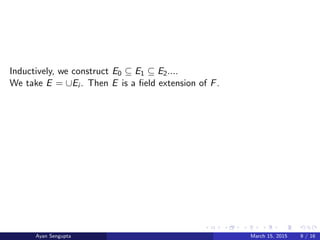 Inductively, we construct E0 ⊆ E1 ⊆ E2....
We take E = ∪Ei . Then E is a ﬁeld extension of F.
Ayan Sengupta March 15, 2015 9 / 16
 