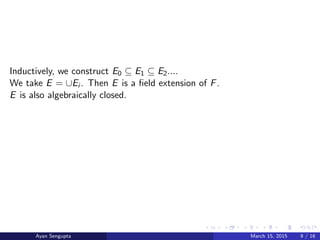 Inductively, we construct E0 ⊆ E1 ⊆ E2....
We take E = ∪Ei . Then E is a ﬁeld extension of F.
E is also algebraically closed.
Ayan Sengupta March 15, 2015 9 / 16
 