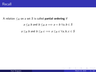Recall
A relation ≤R on a set S is called partial ordering if
a ≤R b and b ≤R a =⇒ a = b ∀a, b ∈ S
a ≤R b and b ≤R c =⇒ a ≤R c ∀a, b, c ∈ S
Ayan Sengupta March 15, 2015 2 / 16
 
