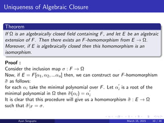 Uniqueness of Algebraic Closure
Theorem
If Ω is an algebraically closed ﬁeld containing F, and let E be an algebraic
extension of F. Then there exists an F-homomorphism from E → Ω.
Moreover, if E is algebraically closed then this homomorphism is an
isomorphism.
Proof :
Consider the inclusion map σ : F → Ω
Now, if E = F[α1, α2, ...αn] then, we can construct our F-homomorphism
¯σ as follows:
for each αi take the minimal polynomial over F. Let αi is a root of the
minimal polynomial in Ω then ¯σ(αi ) = αi
It is clear that this procedure will give us a homomorphism ¯σ : E → Ω
such that ¯σ|F = σ.
Ayan Sengupta March 15, 2015 10 / 16
 