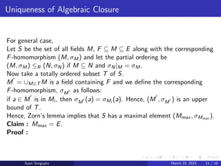 Uniqueness of Algebraic Closure
For general case,
Let S be the set of all ﬁelds M, F ⊆ M ⊆ E along with the corresponding
F-homomorphism (M, σM) and let the partial ordering be
(M, σM) ≤R (N, σN) if M ⊆ N and σN|M = σM.
Now take a totally ordered subset T of S.
M = ∪M∈T M is a ﬁeld containing F and we deﬁne the corresponding
F-homomorphism, σM as follows:
if a ∈ M is in Mi , then σM (a) = σMi
(a). Hence, (M , σM ) is an upper
bound of T.
Hence, Zorn’s lemma implies that S has a maximal element (Mmax , σMmax ).
Claim : Mmax = E.
Proof :
Ayan Sengupta March 15, 2015 11 / 16
 