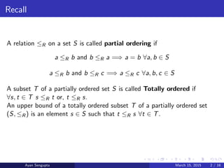 Recall
A relation ≤R on a set S is called partial ordering if
a ≤R b and b ≤R a =⇒ a = b ∀a, b ∈ S
a ≤R b and b ≤R c =⇒ a ≤R c ∀a, b, c ∈ S
A subset T of a partially ordered set S is called Totally ordered if
∀s, t ∈ T s ≤R t or, t ≤R s.
An upper bound of a totally ordered subset T of a partially ordered set
(S, ≤R) is an element s ∈ S such that t ≤R s ∀t ∈ T.
Ayan Sengupta March 15, 2015 2 / 16
 
