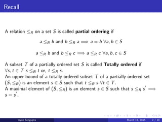 Recall
A relation ≤R on a set S is called partial ordering if
a ≤R b and b ≤R a =⇒ a = b ∀a, b ∈ S
a ≤R b and b ≤R c =⇒ a ≤R c ∀a, b, c ∈ S
A subset T of a partially ordered set S is called Totally ordered if
∀s, t ∈ T s ≤R t or, t ≤R s.
An upper bound of a totally ordered subset T of a partially ordered set
(S, ≤R) is an element s ∈ S such that t ≤R s ∀t ∈ T.
A maximal element of (S, ≤R) is an element s ∈ S such that s ≤R s =⇒
s = s .
Ayan Sengupta March 15, 2015 2 / 16
 