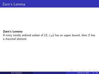 Zorn’s Lemma
Zorn’s Lemma
If every totally ordered subset of (S, ≤R) has an upper bound, then S has
a maximal element.
Ayan Sengupta March 15, 2015 3 / 16
 