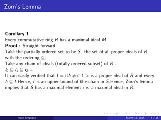 Zorn’s Lemma
Corollary 1
Every commutative ring R has a maximal ideal M.
Proof : Straight forward!
Take the partially ordered set to be S, the set of all proper ideals of R
with the ordering ⊆.
Take any chain of ideals (totally ordered subset) of R -
I0 ⊆ I1 ⊆ I2....
It can easily veriﬁed that I = ∪Ii =< 1 > is a proper ideal of R and every
Ii ⊆ I.Hence, I is an upper bound of the chain in S.Hence, Zorn’s lemma
implies that S has a maximal element i.e. a maximal ideal in R.
Ayan Sengupta March 15, 2015 4 / 16
 