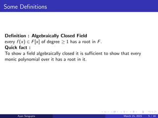 Some Deﬁnitions
Deﬁnition : Algebraically Closed Field
every f (x) ∈ F[x] of degree ≥ 1 has a root in F.
Quick fact :
To show a ﬁeld algebraically closed it is suﬃcient to show that every
monic polynomial over it has a root in it.
Ayan Sengupta March 15, 2015 5 / 16
 