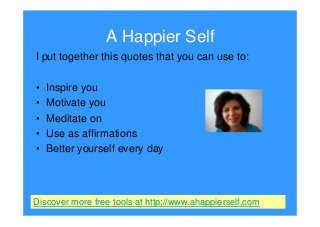 A Happier Self
I put together this quotes that you can use to:
• Inspire you
• Motivate you
• Meditate on
• Use as affirmations
• Better yourself every day
Discover more free tools at http://www.ahappierself.com
 