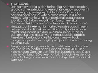  1. AREMANIA :
Dari namanya saja sudah terlihat jika Aremania adalah
sebutan untuk pendukung Arema. Kelompok suporter ini
termasuk yang paling loyal di Indonesia. Di setiap
pertandingan baik di kota Malang maupun di luar
Malang, Aremania setia mendampingi dengan cara
sportif, atraktif dan simpatik. Semboyan mereka
"Aremania tak kemana-mana tapi ada dimana-mana".
 Hingga saat ini Aremania masih dikenal sebagai musuh
bebuyutan dari Bonek mania. Hampir dipastikan akan
terjadi tensi panas jika dua kelompok pendukung ini
bertemu. Karena alasan yang sama, apabila apabila
Persebaya bertandang ke Malang, mereka tidak
mengirim suporternya, begitu pula jika Arema bertandang
ke Surabaya.
 Penghargaan yang pernah diraih oleh Aremania antara
lain The Best Suporter pada Ligina VI tahun 2000 Oleh
Ketum Agum Gumelar dan The Best Suporter pada Copa
Indonesia II tahun 2006. Aremania kini sudah khas dengan
nama Malang dan seakan menjadi daya tarik tesendiri di
kota Apel.
 