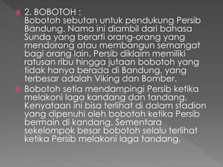  2. BOBOTOH :
Bobotoh sebutan untuk pendukung Persib
Bandung. Nama ini diambil dari bahasa
Sunda yang berarti orang-orang yang
mendorong atau membangun semangat
bagi orang lain. Persib diklaim memiliki
ratusan ribu hingga jutaan bobotoh yang
tidak hanya berada di Bandung, yang
terbesar adalah Viking dan Bomber.
 Bobotoh setia mendampingi Persib ketika
melakoni laga kandang dan tandang.
Kenyataan ini bisa terlihat di dalam stadion
yang dipenuhi oleh bobotoh ketika Persib
bermain di kandang. Sementara
sekelompok besar bobotoh selalu terlihat
ketika Persib melakoni laga tandang.
 